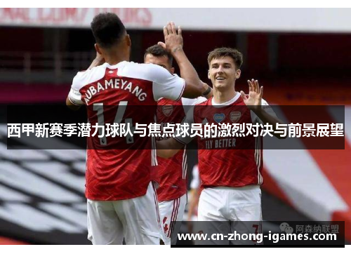 西甲新赛季潜力球队与焦点球员的激烈对决与前景展望