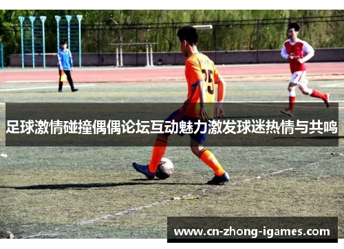足球激情碰撞偶偶论坛互动魅力激发球迷热情与共鸣