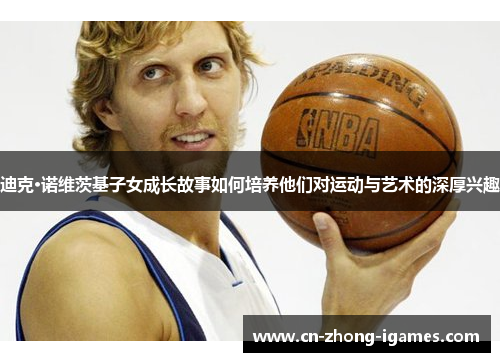 迪克·诺维茨基子女成长故事如何培养他们对运动与艺术的深厚兴趣 迪克·诺维茨基子女成长故事如何培养他们对运动与艺术的深厚兴趣