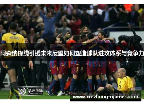 阿森纳锋线引援未来展望如何塑造球队进攻体系与竞争力 阿森纳锋线引援未来展望如何塑造球队进攻体系与竞争力