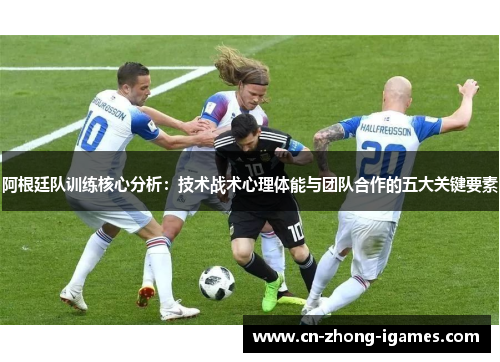 阿根廷队训练核心分析：技术战术心理体能与团队合作的五大关键要素