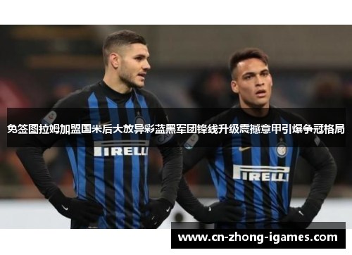 免签图拉姆加盟国米后大放异彩蓝黑军团锋线升级震撼意甲引爆争冠格局 免签图拉姆加盟国米后大放异彩蓝黑军团锋线升级震撼意甲引爆争冠格局
