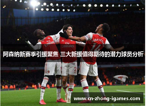 阿森纳新赛季引援聚焦 三大新援值得期待的潜力球员分析