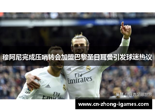穆阿尼完成压哨转会加盟巴黎圣日耳曼引发球迷热议 穆阿尼完成压哨转会加盟巴黎圣日耳曼引发球迷热议